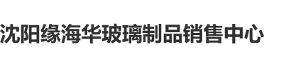 xxxxc肏x日本c18r沈阳缘海华玻璃制品销售中心